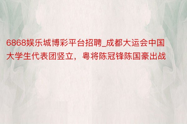 6868娱乐城博彩平台招聘_成都大运会中国大学生代表团竖立，粤将陈冠锋陈国豪出战