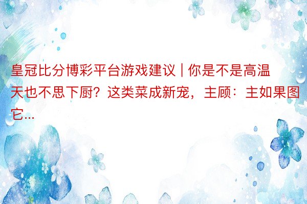 皇冠比分博彩平台游戏建议 | 你是不是高温天也不思下厨？这类菜成新宠，主顾：主如果图它...