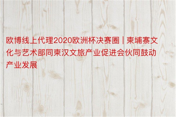 欧博线上代理2020欧洲杯决赛圈 | 柬埔寨文化与艺术部同柬汉文旅产业促进会伙同鼓动产业发展