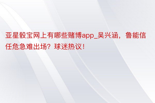 亚星骰宝网上有哪些赌博app_吴兴涵，鲁能信任危急难出场？球迷热议！