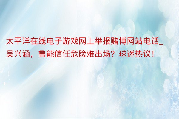 太平洋在线电子游戏网上举报赌博网站电话_吴兴涵，鲁能信任危险难出场？球迷热议！