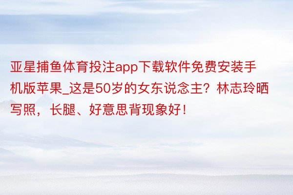 亚星捕鱼体育投注app下载软件免费安装手机版苹果_这是50岁的女东说念主？林志玲晒写照，长腿、好意思背现象好！