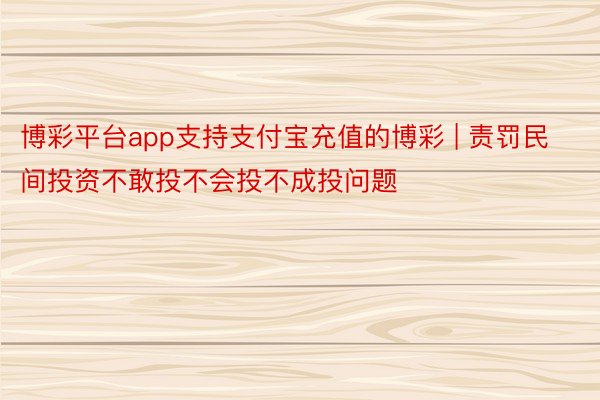 博彩平台app支持支付宝充值的博彩 | 责罚民间投资不敢投不会投不成投问题