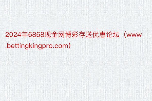 2024年6868现金网博彩存送优惠论坛（www.bettingkingpro.com）