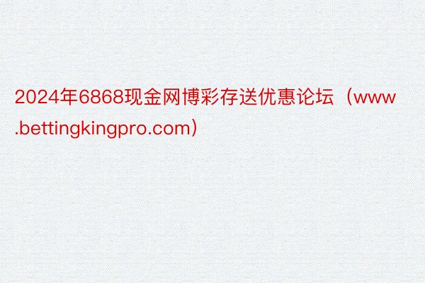 2024年6868现金网博彩存送优惠论坛（www.bettingkingpro.com）
