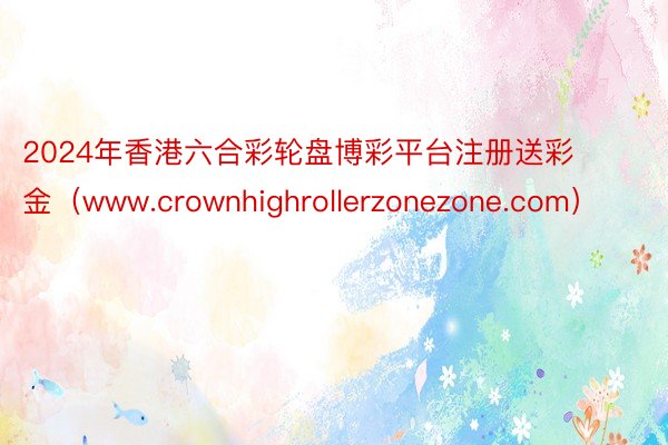 2024年香港六合彩轮盘博彩平台注册送彩金（www.crownhighrollerzonezone.com）