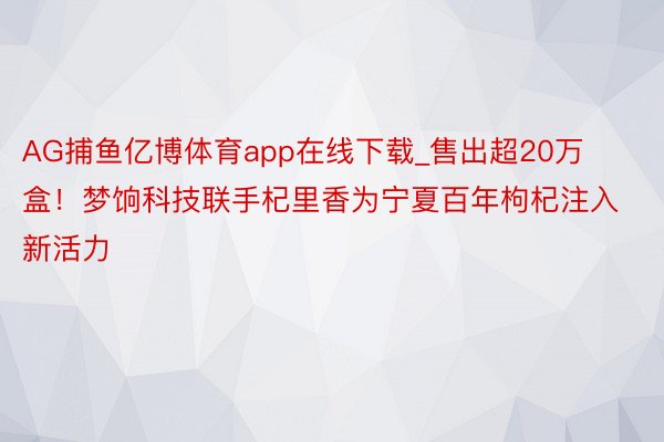 AG捕鱼亿博体育app在线下载_售出超20万盒！梦饷科技联手杞里香为宁夏百年枸杞注入新活力