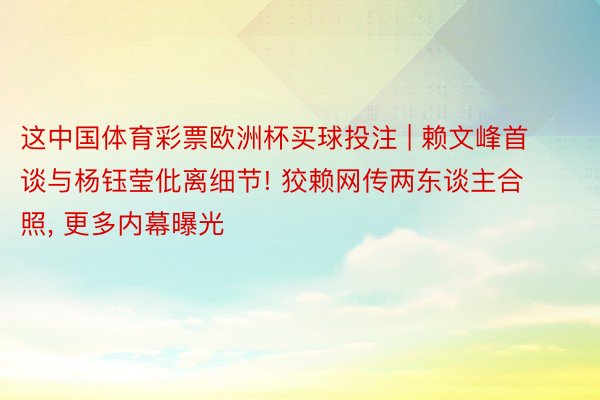 这中国体育彩票欧洲杯买球投注 | 赖文峰首谈与杨钰莹仳离细节! 狡赖网传两东谈主合照， 更多内幕曝光