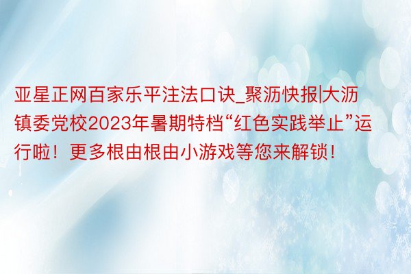 亚星正网百家乐平注法口诀_聚沥快报|大沥镇委党校2023年暑期特档“红色实践举止”运行啦！更多根由根由小游戏等您来解锁！