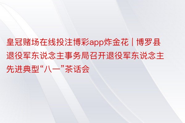 皇冠赌场在线投注博彩app炸金花 | 博罗县退役军东说念主事务局召开退役军东说念主先进典型“八一”茶话会