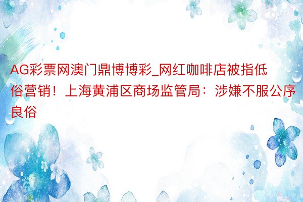 AG彩票网澳门鼎博博彩_网红咖啡店被指低俗营销！上海黄浦区商场监管局：涉嫌不服公序良俗