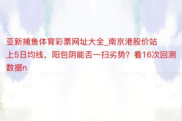 亚新捕鱼体育彩票网址大全_南京港股价站上5日均线，阳包阴能否一扫劣势？看16次回测数据n