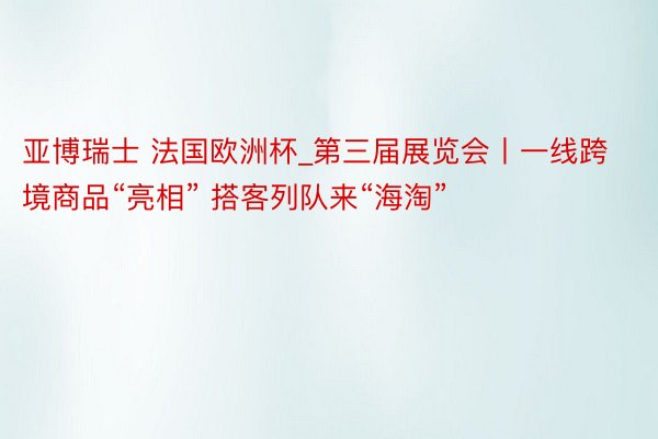 亚博瑞士 法国欧洲杯_第三届展览会丨一线跨境商品“亮相” 搭客列队来“海淘”