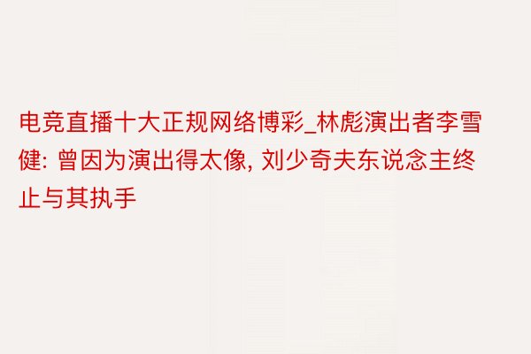 电竞直播十大正规网络博彩_林彪演出者李雪健: 曾因为演出得太像, 刘少奇夫东说念主终止与其执手