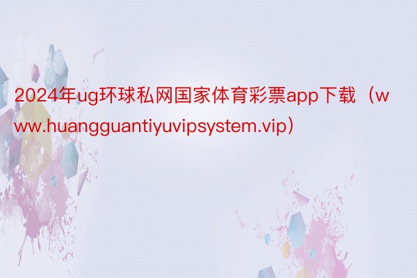 2024年ug环球私网国家体育彩票app下载（www.huangguantiyuvipsystem.vip）
