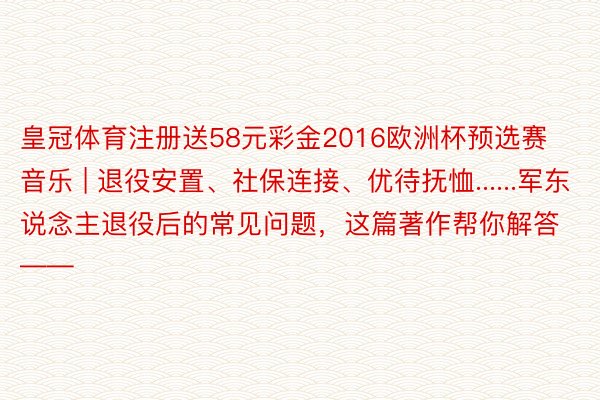 皇冠体育注册送58元彩金2016欧洲杯预选赛音乐 | 退役安置、社保连接、优待抚恤......军东说念主退役后的常见问题，这篇著作帮你解答——