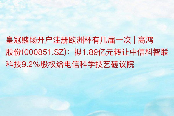 皇冠赌场开户注册欧洲杯有几届一次 | 高鸿股份(000851.SZ)：拟1.89亿元转让中信科智联科技9.2%股权给电信科学技艺磋议院