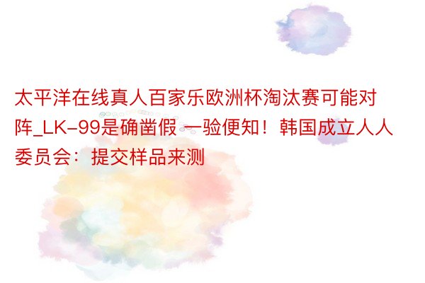 太平洋在线真人百家乐欧洲杯淘汰赛可能对阵_LK-99是确凿假 一验便知！韩国成立人人委员会：提交样品来测