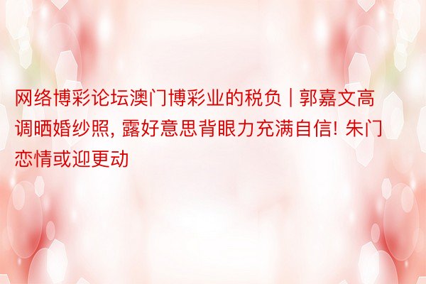 网络博彩论坛澳门博彩业的税负 | 郭嘉文高调晒婚纱照, 露好意思背眼力充满自信! 朱门恋情或迎更动