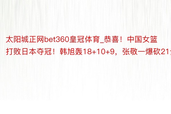 太阳城正网bet360皇冠体育_恭喜！中国女篮打败日本夺冠！韩旭轰18+10+9，张敬一爆砍21分
