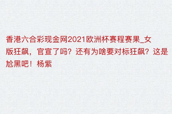 香港六合彩现金网2021欧洲杯赛程赛果_女版狂飙，官宣了吗？还有为啥要对标狂飙？这是尬黑吧！杨紫