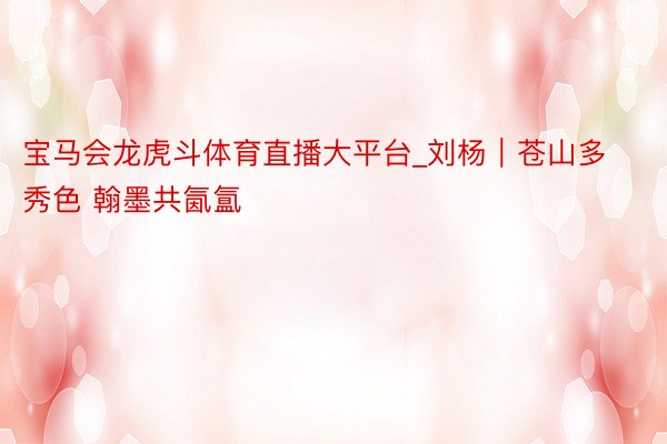 宝马会龙虎斗体育直播大平台_刘杨｜苍山多秀色 翰墨共氤氲