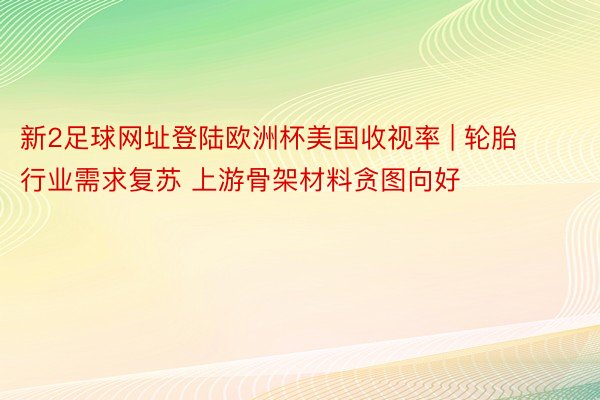 新2足球网址登陆欧洲杯美国收视率 | 轮胎行业需求复苏 上游骨架材料贪图向好