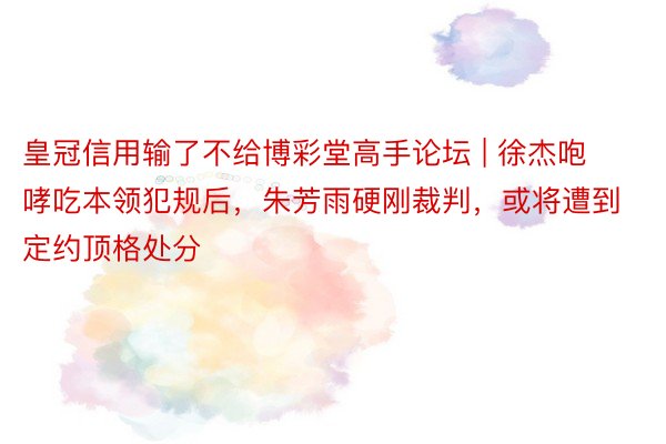 皇冠信用输了不给博彩堂高手论坛 | 徐杰咆哮吃本领犯规后，朱芳雨硬刚裁判，或将遭到定约顶格处分