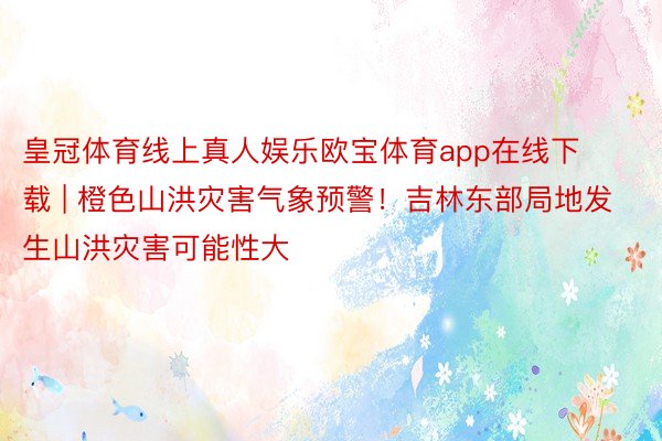 皇冠体育线上真人娱乐欧宝体育app在线下载 | 橙色山洪灾害气象预警！吉林东部局地发生山洪灾害可能性大