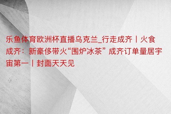 乐鱼体育欧洲杯直播乌克兰_行走成齐丨火食成齐：新豪侈带火“围炉冰茶” 成齐订单量居宇宙第一丨封面天天见