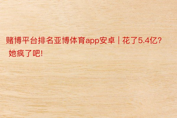 赌博平台排名亚博体育app安卓 | 花了5.4亿? 她疯了吧!