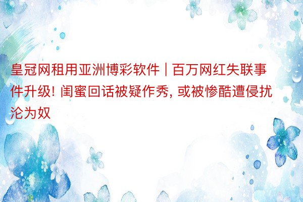 皇冠网租用亚洲博彩软件 | 百万网红失联事件升级! 闺蜜回话被疑作秀, 或被惨酷遭侵扰沦为奴