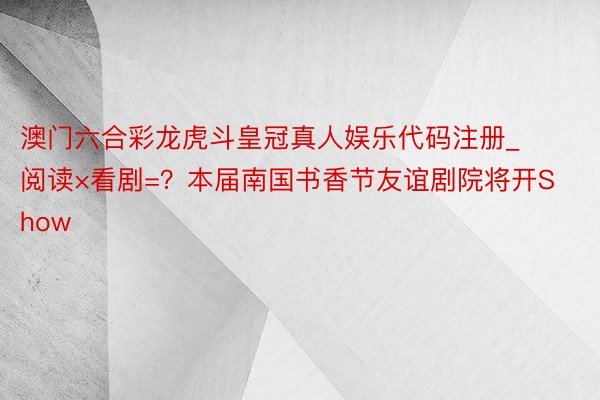 澳门六合彩龙虎斗皇冠真人娱乐代码注册_阅读×看剧=？本届南国书香节友谊剧院将开Show