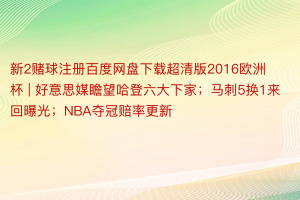 新2赌球注册百度网盘下载超清版2016欧洲杯 | 好意思媒瞻望哈登六大下家；马刺5换1来回曝光；NBA夺冠赔率更新