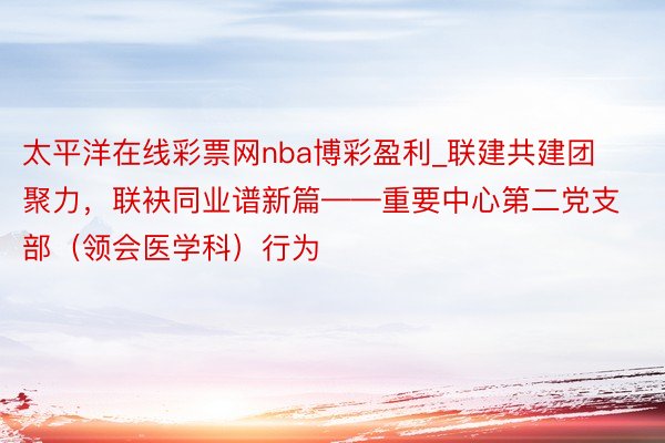 太平洋在线彩票网nba博彩盈利_联建共建团聚力，联袂同业谱新篇——重要中心第二党支部（领会医学科）行为