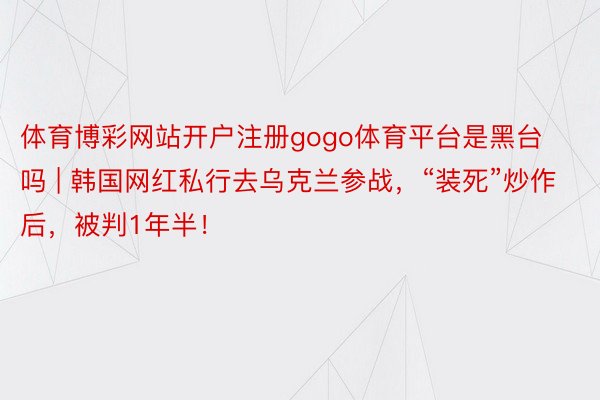 体育博彩网站开户注册gogo体育平台是黑台吗 | 韩国网红私行去乌克兰参战，“装死”炒作后，被判1年半！