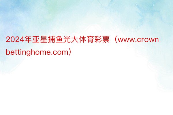 2024年亚星捕鱼光大体育彩票(www.crownbettinghome.com)
