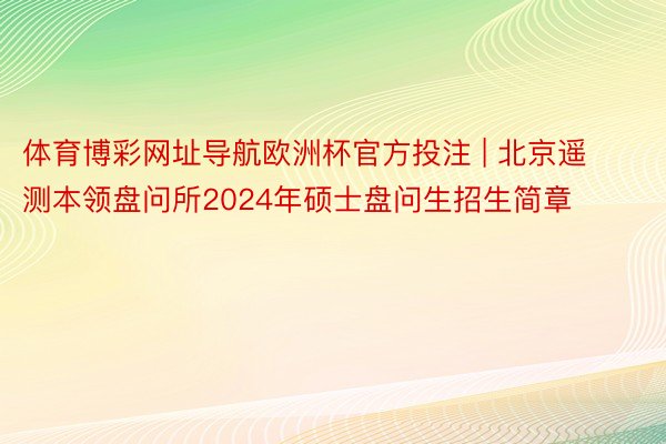 体育博彩网址导航欧洲杯官方投注 | 北京遥测本领盘问所2024年硕士盘问生招生简章