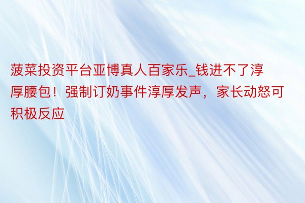 菠菜投资平台亚博真人百家乐_钱进不了淳厚腰包！强制订奶事件淳厚发声，家长动怒可积极反应