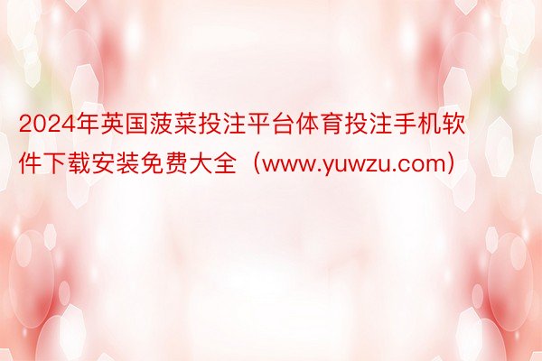 2024年英国菠菜投注平台体育投注手机软件下载安装免费大全（www.yuwzu.com）