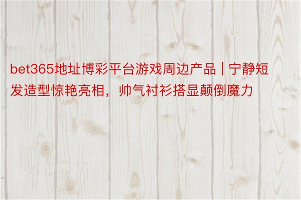 bet365地址博彩平台游戏周边产品 | 宁静短发造型惊艳亮相，帅气衬衫搭显颠倒魔力