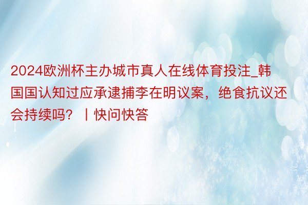2024欧洲杯主办城市真人在线体育投注_韩国国认知过应承逮捕李在明议案，绝食抗议还会持续吗？丨快问快答