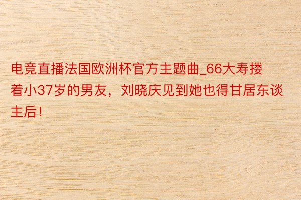 电竞直播法国欧洲杯官方主题曲_66大寿搂着小37岁的男友，刘晓庆见到她也得甘居东谈主后！