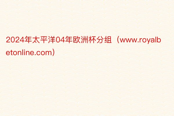 2024年太平洋04年欧洲杯分组（www.royalbetonline.com）