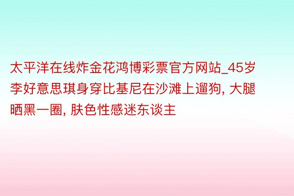 太平洋在线炸金花鸿博彩票官方网站_45岁李好意思琪身穿比基尼在沙滩上遛狗, 大腿晒黑一圈, 肤色性感迷东谈主