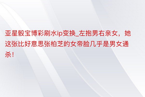 亚星骰宝博彩刷水ip变换_左抱男右亲女，她这张比好意思张柏芝的女帝脸几乎是男女通杀！
