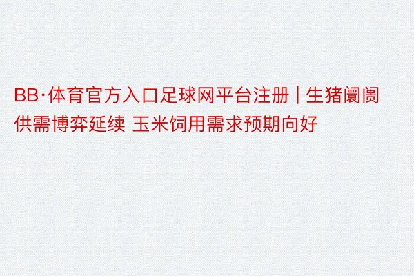 BB·体育官方入口足球网平台注册 | 生猪阛阓供需博弈延续 玉米饲用需求预期向好