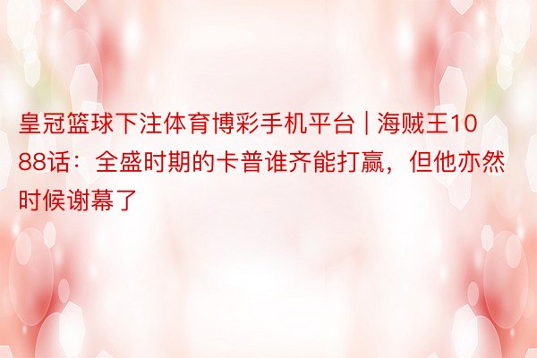 皇冠篮球下注体育博彩手机平台 | 海贼王1088话：全盛时期的卡普谁齐能打赢，但他亦然时候谢幕了