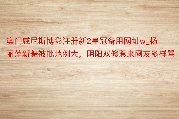 澳门威尼斯博彩注册新2皇冠备用网址w_杨丽萍新舞被批范例大，阴阳双修惹来网友多样骂