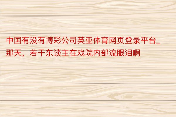 中国有没有博彩公司英亚体育网页登录平台_那天，若干东谈主在戏院内部流眼泪啊